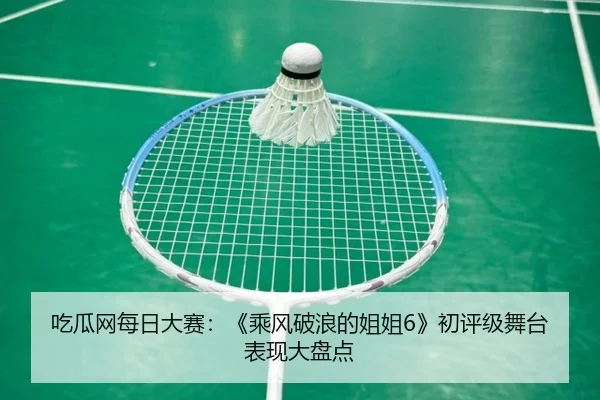 吃瓜网每日大赛：《乘风破浪的姐姐6》初评级舞台表现大盘点